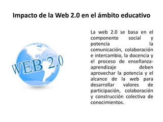 Impacto de la Web 2.0 en el ámbito educativo

                        La web 2.0 se basa en el
                        componente       social     y
                        potencia                   la
                        comunicación, colaboración
                        e intercambio, la docencia y
                        el proceso de enseñanza-
                        aprendizaje            deben
                        aprovechar la potencia y el
                        alcance de la web para
                        desarrollar    valores    de
                        participación, colaboración
                        y construcción colectiva de
                        conocimientos.
 