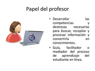 Papel del profesor
         • Desarrollar           las
           competencias            y
           destrezas      necesarias
           para buscar, recopilar y
           procesar información y
           convertirla           en
           conocimientos.
         • Guía,    facilitador    o
           mediador del proceso
           de aprendizaje del
           estudiante en línea.
 