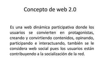 Concepto de web 2.0

Es una web dinámica participativa donde los
usuarios se convierten en protagonistas,
creando y convirtiendo contenidos, opinando,
participando e interactuando, también se le
considera web social pues los usuarios están
contribuyendo a la socialización de la red.
 