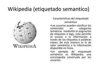 Wikipedia (etiquetado semantico)
                   Características del etiquetado
                             semántico
                •Los usuarios pueden clasificar los
                contenidos       en       categorías
                temáticas mediante la asignación
                de etiquetas o tags, esto permite
                el acceso a la información a
                través de las etiquetas o palabras
                claves. De esta manera se le da
                valor semántico a la información
                disponible en línea.
                •Un ejemplo de etiquetado
                semántico es Wikipedia, una
                enciclopedia construida por los
                usuarios.
 