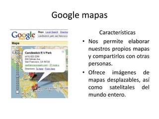 Google mapas
            Características
      • Nos permite elaborar
        nuestros propios mapas
        y compartirlos con otras
        personas.
      • Ofrece imágenes de
        mapas desplazables, así
        como satelitales del
        mundo entero.
 