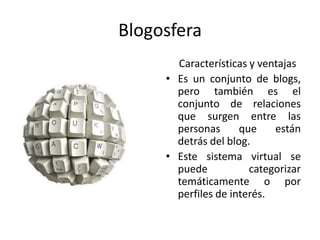 Blogosfera
       Características y ventajas
     • Es un conjunto de blogs,
       pero también es el
       conjunto de relaciones
       que surgen entre las
       personas      que    están
       detrás del blog.
     • Este sistema virtual se
       puede           categorizar
       temáticamente o por
       perfiles de interés.
 