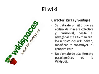 El wiki
    Características y ventajas
    • Se trata de un sitio que se
      edifica de manera colectiva
      y horizontal, desde el
      navegador y en tiempo real
      los autores del wiki editan,
      modifican y construyen el
      conocimiento.
    • Un ejemplo de este formato
      paradigmático      es     la
      Wikipedia.
 