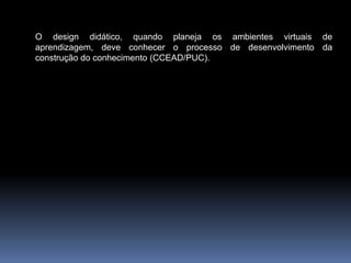 O design didático, quando planeja os ambientes virtuais de
aprendizagem, deve conhecer o processo de desenvolvimento da
construção do conhecimento (CCEAD/PUC).
 