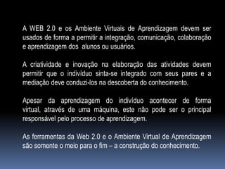 A WEB 2.0 e os Ambiente Virtuais de Aprendizagem devem ser
usados de forma a permitir a integração, comunicação, colaboração
e aprendizagem dos alunos ou usuários.

A criatividade e inovação na elaboração das atividades devem
permitir que o indivíduo sinta-se integrado com seus pares e a
mediação deve conduzi-los na descoberta do conhecimento.

Apesar da aprendizagem do indivíduo acontecer de forma
virtual, através de uma máquina, este não pode ser o principal
responsável pelo processo de aprendizagem.

As ferramentas da Web 2.0 e o Ambiente Virtual de Aprendizagem
são somente o meio para o fim – a construção do conhecimento.
 