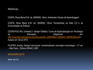 Referências:


COSTA, Rosa Maria E.M. da. MARINS, Vânia. Ambientes Virtuais de Aprendizagem.

COSTA, Rosa Maria E.M. da. MARINS, Vânia. Ferramentas da Web 2.0 e as
Comunidades de Práticas

CCEAD-PUC Rio. Unidade 2 –Design Didático. Curso de Especialização em Tecnologia
da                      Educação.                   Disponível              em:
http://josecicero.wikispaces.com/file/view/DD_UNIDADE2_VERSAO_IMPRESSA.pdf>.
Acesso em: 05 jul 2010.

FILATRO, Andrea. Design instrucional contextualizado: educação e tecnologia. – 2ª. ed.
– São Paulo : Editora SENAC, 2007.

www.google.com.br

www. sxc.hu
 
