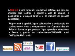 A Web 2.0 é uma forma de inteligência coletiva, que deve ser
utilizada para facilitar e agilizar a vida do usuário e
possibilitar a interação entre si e os milhões de pessoas
conectadas.
Proporciona a aprendizagem colaborativa e construção do
conhecimento, com o complemento das Comunidades de
Práticas, formadas por pessoas “que aprendem, constroem
e fazem a gestão do conhecimento”(WENGER apud
COSTA;MARINS, p.04)
 