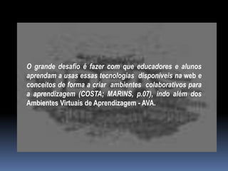 O grande desafio é fazer com que educadores e alunos
aprendam a usas essas tecnologias disponíveis na web e
conceitos de forma a criar ambientes colaborativos para
a aprendizagem (COSTA; MARINS, p.07), indo além dos
Ambientes Virtuais de Aprendizagem - AVA.
 