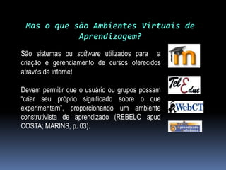 Mas o que são Ambientes Virtuais de
            Aprendizagem?
São sistemas ou software utilizados para a
criação e gerenciamento de cursos oferecidos
através da internet.

Devem permitir que o usuário ou grupos possam
“criar seu próprio significado sobre o que
experimentam”, proporcionando um ambiente
construtivista de aprendizado (REBELO apud
COSTA; MARINS, p. 03).
 