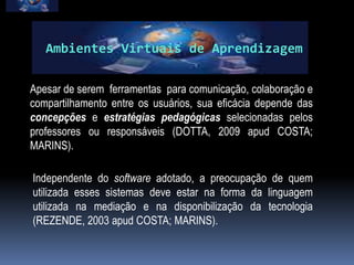 Ambientes Virtuais de Aprendizagem

Apesar de serem ferramentas para comunicação, colaboração e
compartilhamento entre os usuários, sua eficácia depende das
concepções e estratégias pedagógicas selecionadas pelos
professores ou responsáveis (DOTTA, 2009 apud COSTA;
MARINS).

Independente do software adotado, a preocupação de quem
utilizada esses sistemas deve estar na forma da linguagem
utilizada na mediação e na disponibilização da tecnologia
(REZENDE, 2003 apud COSTA; MARINS).
 