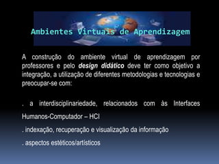 Ambientes Virtuais de Aprendizagem

A construção do ambiente virtual de aprendizagem por
professores e pelo design didático deve ter como objetivo a
integração, a utilização de diferentes metodologias e tecnologias e
preocupar-se com:

. a interdisciplinariedade, relacionados com às Interfaces
Humanos-Computador – HCI
. indexação, recuperação e visualização da informação
. aspectos estéticos/artísticos
 