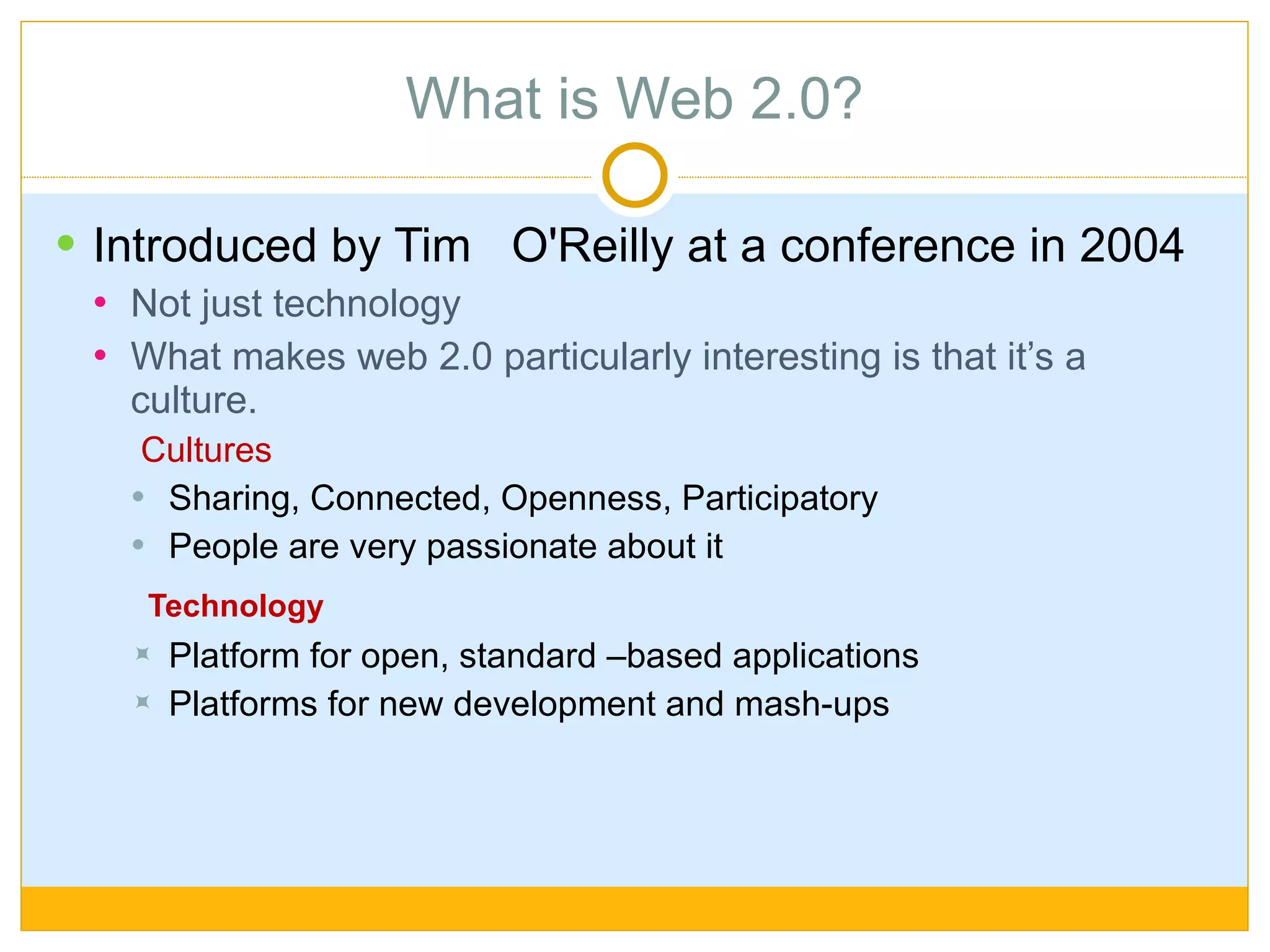 What is Web 2.0? Introduced by Tim  O'Reilly at a conference in 2004 Not just technology But more emphasis on culture Cultures Sharing, Connected, Openness, Participatory  People are very passionate about it Technology Platform for open, standard –based applications Platforms for new development and mash-ups 