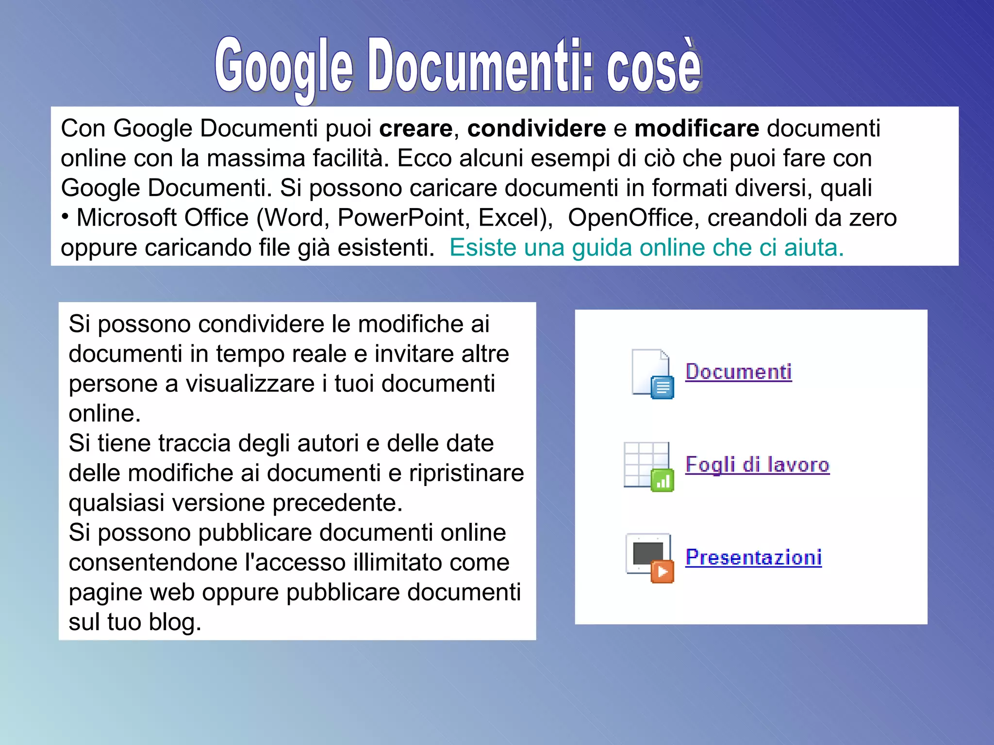 Google Documenti: cosè Con Google Documenti puoi  creare ,  condividere  e  modificare  documenti online con la massima facilità. Ecco alcuni esempi di ciò che puoi fare con Google Documenti. Si possono caricare documenti in formati diversi, quali Microsoft Office (Word, PowerPoint, Excel),  OpenOffice, creandoli da zero oppure caricando file già esistenti.  Esiste una guida online che ci aiuta. Si possono condividere le modifiche ai documenti in tempo reale e invitare altre persone a visualizzare i tuoi documenti online.  Si tiene traccia degli autori e delle date delle modifiche ai documenti e ripristinare qualsiasi versione precedente.  Si possono pubblicare documenti online consentendone l'accesso illimitato come pagine web oppure pubblicare documenti sul tuo blog.  