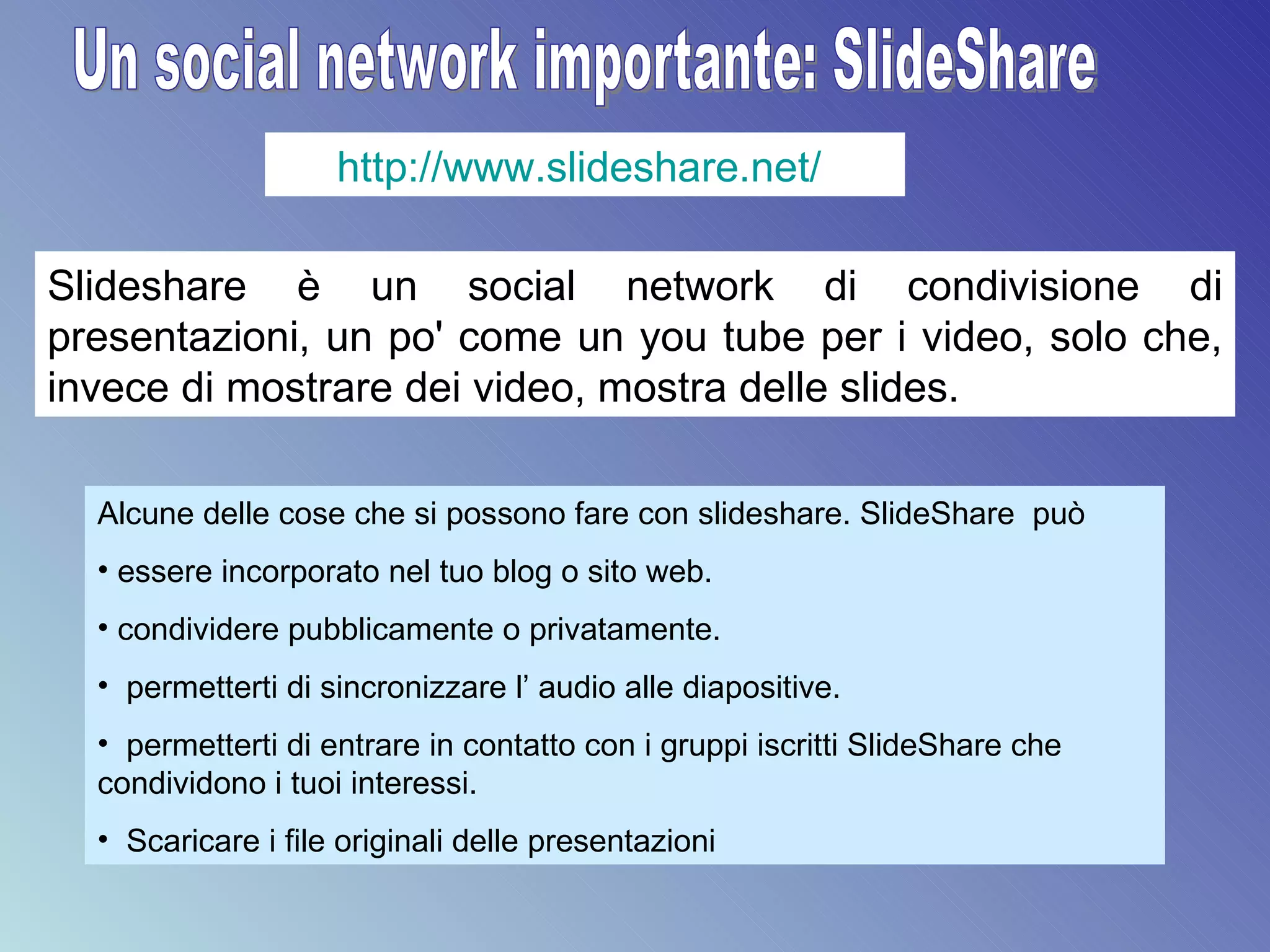 Un social network importante: SlideShare http://www.slideshare.net/   Slideshare è un social network di condivisione di presentazioni, un po' come un you tube per i video, solo che, invece di mostrare dei video, mostra delle slides.  Alcune delle cose che si possono fare con slideshare. SlideShare  può  essere incorporato nel tuo blog o sito web. condividere pubblicamente o privatamente.  permetterti di sincronizzare l’ audio alle diapositive. permetterti di entrare in contatto con i gruppi iscritti SlideShare che condividono i tuoi interessi. Scaricare i file originali delle presentazioni 