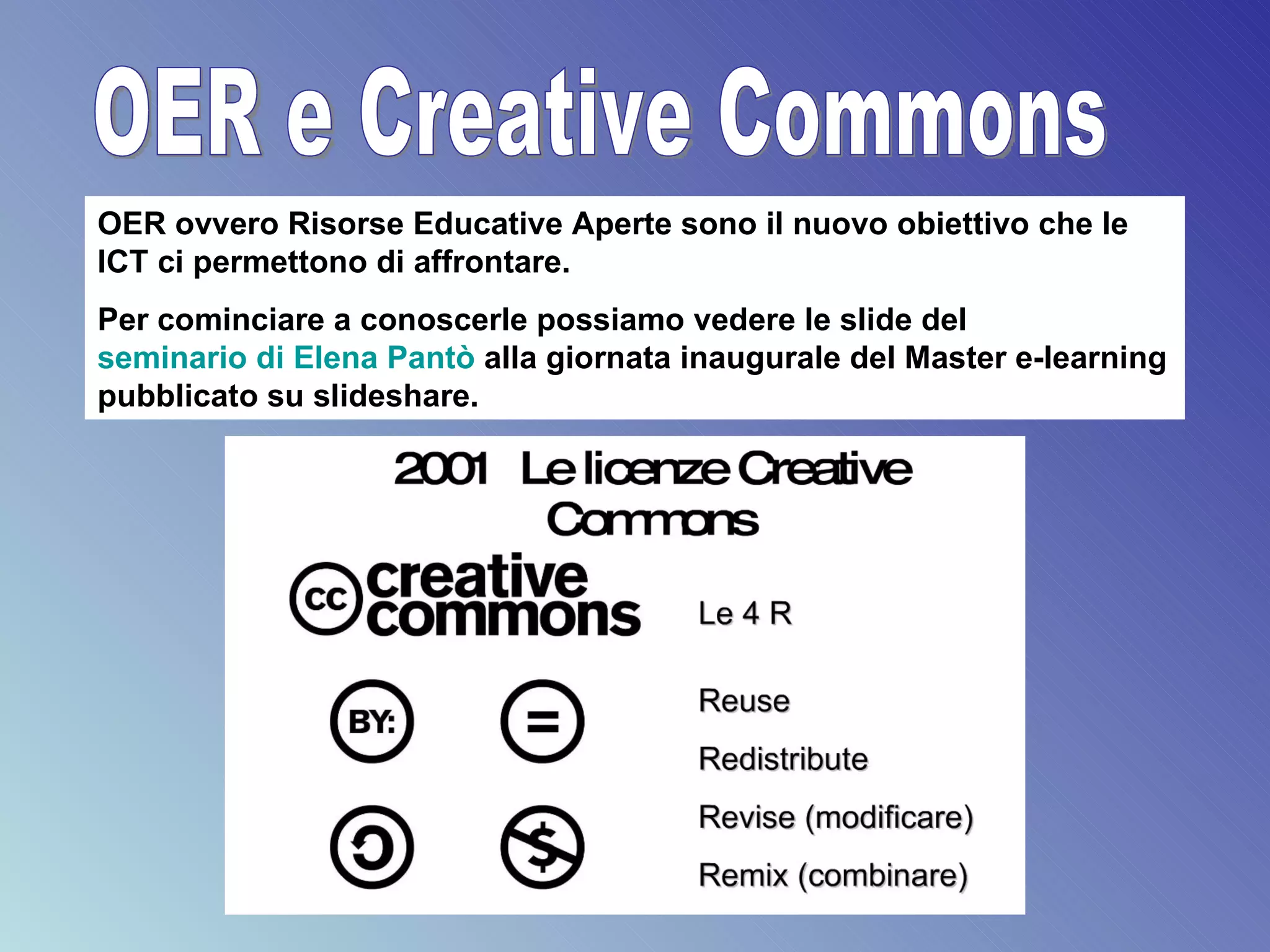 OER e Creative Commons OER ovvero Risorse Educative Aperte sono il nuovo obiettivo che le ICT ci permettono di affrontare. Per cominciare a conoscerle possiamo vedere le slide del  seminario di Elena  Pantò   alla giornata inaugurale del Master e-learning pubblicato su slideshare. 