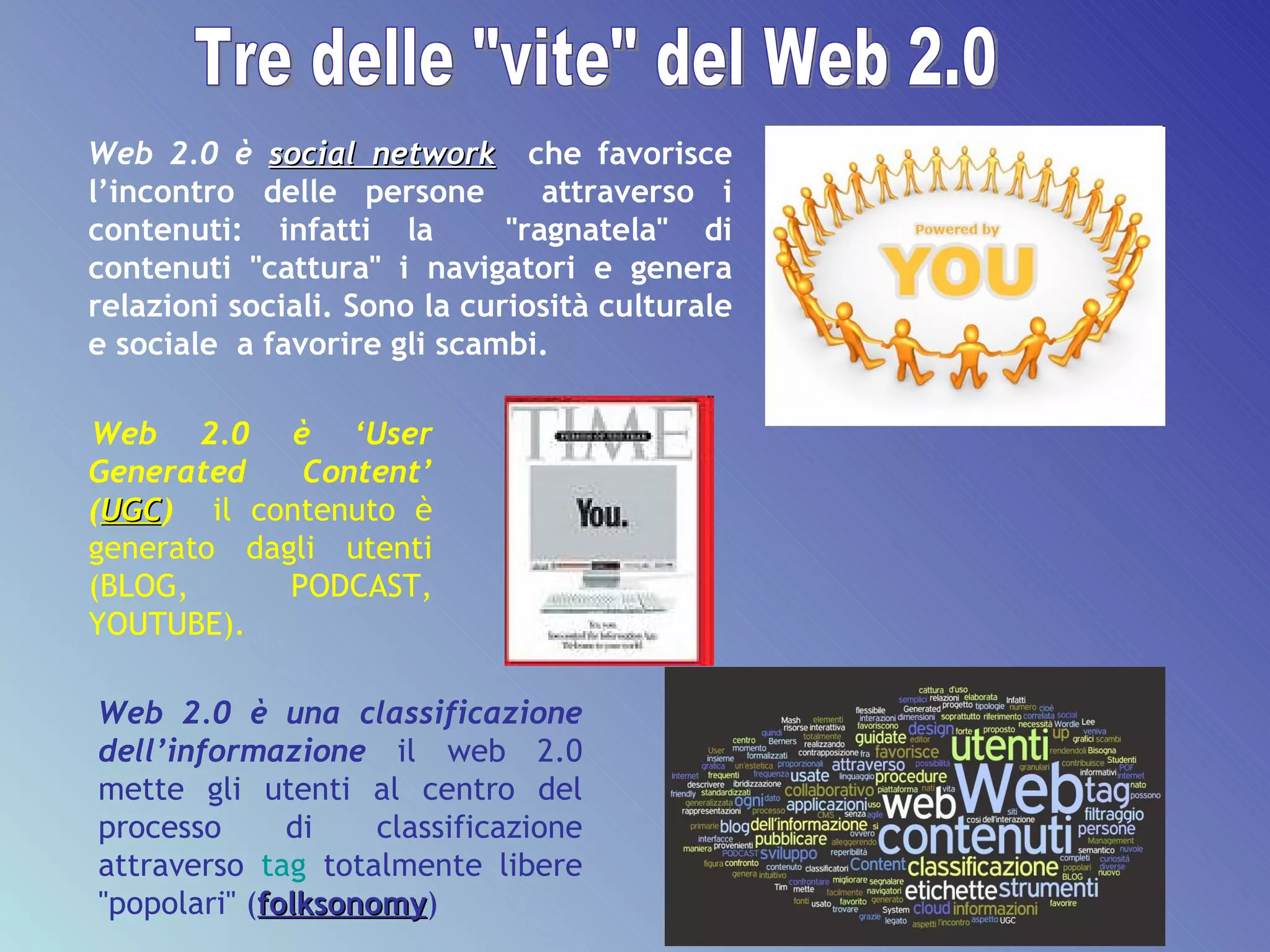 Web 2.0 è  social network   che favorisce l’incontro delle persone  attraverso i contenuti: infatti la  "ragnatela" di contenuti "cattura" i navigatori e genera relazioni sociali. Sono la curiosità culturale e sociale  a favorire gli scambi. Web 2.0 è una classificazione dell’informazione   il web 2.0 mette gli utenti al centro del processo di classificazione attraverso  tag  totalmente libere "popolari" ( folksonomy ) Web 2.0 è ‘User Generated Content’ ( UGC )   il   contenuto è generato dagli utenti (BLOG, PODCAST, YOUTUBE).  Tre delle "vite" del Web 2.0 