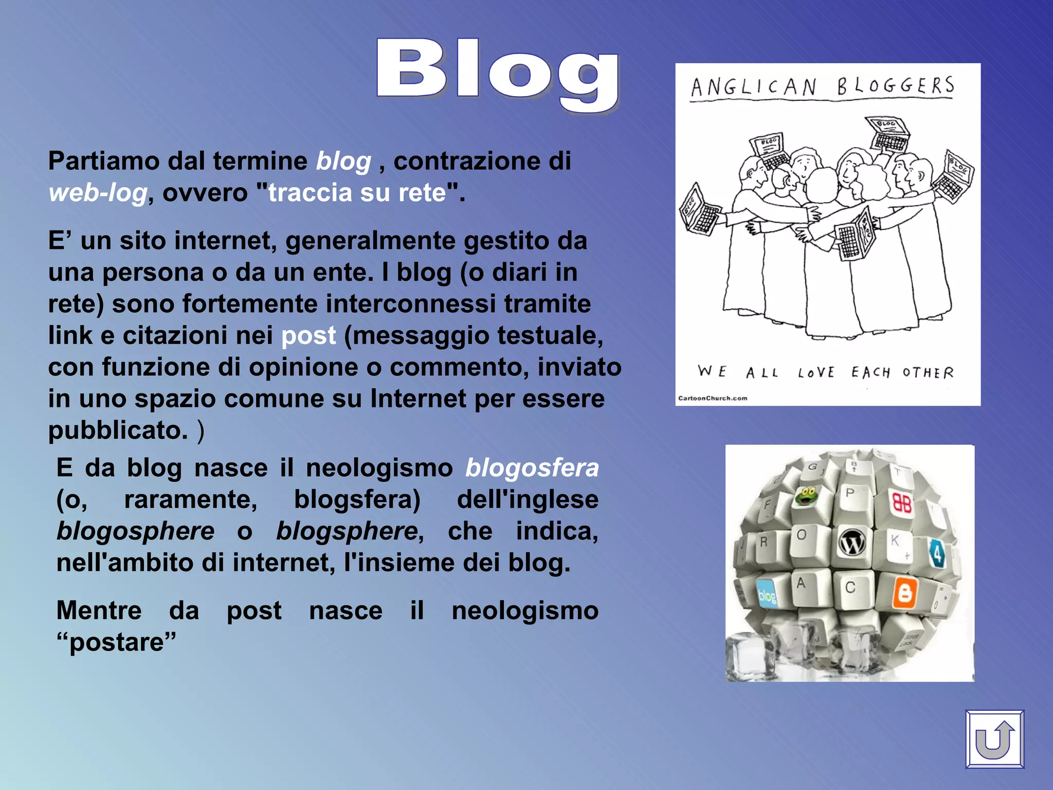 Blog Partiamo dal termine  blog  , contrazione di  web-log , ovvero " traccia su rete ".  E’ un sito internet, generalmente gestito da una persona o da un ente. I blog (o diari in rete) sono fortemente interconnessi tramite link e citazioni nei  post  (messaggio testuale, con funzione di opinione o commento, inviato in uno spazio comune su Internet per essere pubblicato.  )   E da blog nasce il neologismo  blogosfera  (o, raramente, blogsfera) dell'inglese  blogosphere  o  blogsphere , che indica, nell'ambito di internet, l'insieme dei blog. Mentre da post nasce il neologismo “postare” 