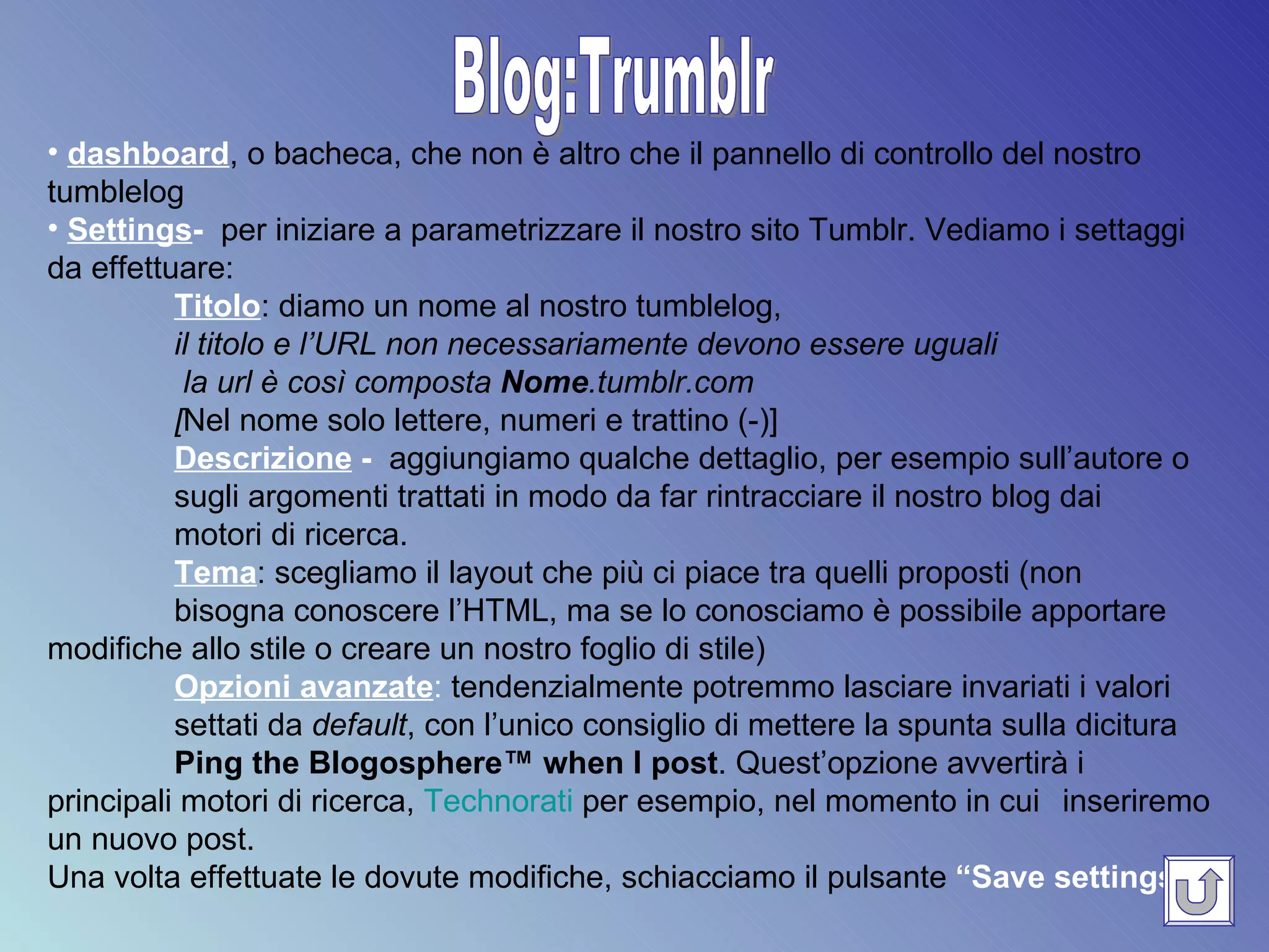Blog:Trumblr dashboard , o bacheca, che non è altro che il pannello di controllo del nostro tumblelog Settings -  per iniziare a parametrizzare il nostro sito Tumblr. Vediamo i settaggi da effettuare: Titolo : diamo un nome al nostro tumblelog,  il titolo e l’URL non necessariamente devono essere uguali   la url è così composta  Nome .tumblr.com  [ Nel nome solo lettere, numeri e trattino (-)]   Descrizione  -   aggiungiamo qualche dettaglio, per esempio sull’autore o sugli argomenti trattati in modo da far rintracciare il nostro blog dai  motori di ricerca. Tema : scegliamo il layout che più ci piace tra quelli proposti (non  bisogna conoscere l’HTML, ma se lo conosciamo è possibile apportare  modifiche allo stile o creare un nostro foglio di stile) Opzioni avanzate :  tendenzialmente potremmo lasciare invariati i valori  settati da  default , con l’unico consiglio di mettere la spunta sulla dicitura Ping the Blogosphere™ when I post .  Quest’opzione avvertirà i  principali motori di ricerca,  Technorati  per esempio, nel momento in cui  inseriremo un nuovo post. Una volta effettuate le dovute modifiche, schiacciamo il pulsante  “Save settings” .   