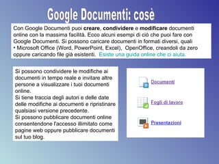 Google Documenti: cosè Con Google Documenti puoi  creare ,  condividere  e  modificare  documenti online con la massima facilità. Ecco alcuni esempi di ciò che puoi fare con Google Documenti. Si possono caricare documenti in formati diversi, quali Microsoft Office (Word, PowerPoint, Excel),  OpenOffice, creandoli da zero oppure caricando file già esistenti.  Esiste una guida online che ci aiuta. Si possono condividere le modifiche ai documenti in tempo reale e invitare altre persone a visualizzare i tuoi documenti online.  Si tiene traccia degli autori e delle date delle modifiche ai documenti e ripristinare qualsiasi versione precedente.  Si possono pubblicare documenti online consentendone l'accesso illimitato come pagine web oppure pubblicare documenti sul tuo blog.  