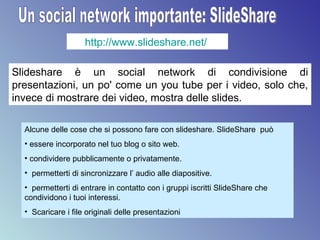 Un social network importante: SlideShare http://www.slideshare.net/   Slideshare è un social network di condivisione di presentazioni, un po' come un you tube per i video, solo che, invece di mostrare dei video, mostra delle slides.  Alcune delle cose che si possono fare con slideshare. SlideShare  può  essere incorporato nel tuo blog o sito web. condividere pubblicamente o privatamente.  permetterti di sincronizzare l’ audio alle diapositive. permetterti di entrare in contatto con i gruppi iscritti SlideShare che condividono i tuoi interessi. Scaricare i file originali delle presentazioni 