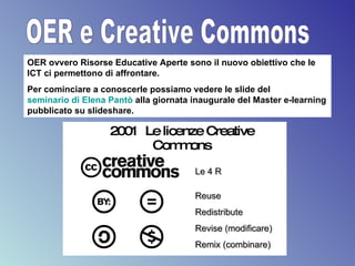 OER e Creative Commons OER ovvero Risorse Educative Aperte sono il nuovo obiettivo che le ICT ci permettono di affrontare. Per cominciare a conoscerle possiamo vedere le slide del  seminario di Elena  Pantò   alla giornata inaugurale del Master e-learning pubblicato su slideshare. 