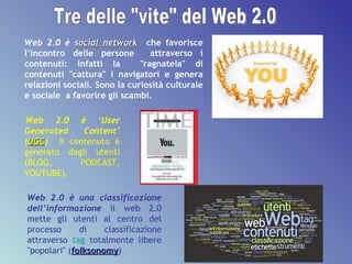 Web 2.0 è  social network   che favorisce l’incontro delle persone  attraverso i contenuti: infatti la  "ragnatela" di contenuti "cattura" i navigatori e genera relazioni sociali. Sono la curiosità culturale e sociale  a favorire gli scambi. Web 2.0 è una classificazione dell’informazione   il web 2.0 mette gli utenti al centro del processo di classificazione attraverso  tag  totalmente libere "popolari" ( folksonomy ) Web 2.0 è ‘User Generated Content’ ( UGC )   il   contenuto è generato dagli utenti (BLOG, PODCAST, YOUTUBE).  Tre delle "vite" del Web 2.0 
