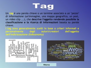 Un  tag  è una parola chiave o un termine associato a un "pezzo" di informazione (un'immagine, una mappa geografica, un post, un video clip ...), che  descrive l'oggetto rendendo possibile la classificazione e la ricerca di informazioni  basata su parole chiave.  I tag sono generalmente scelti in base a criteri informali e personalmente dagli autori/creatori dell'oggetto dell'indicizzazione (folksonomy) Tag Ritorna 