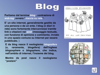 Blog Partiamo dal termine  blog  , contrazione di  web-log , ovvero " traccia su rete ".  E’ un sito internet, generalmente gestito da una persona o da un ente. I blog (o diari in rete) sono fortemente interconnessi tramite link e citazioni nei  post  (messaggio testuale, con funzione di opinione o commento, inviato in uno spazio comune su Internet per essere pubblicato.  )   E da blog nasce il neologismo  blogosfera  (o, raramente, blogsfera) dell'inglese  blogosphere  o  blogsphere , che indica, nell'ambito di internet, l'insieme dei blog. Mentre da post nasce il neologismo “postare” 