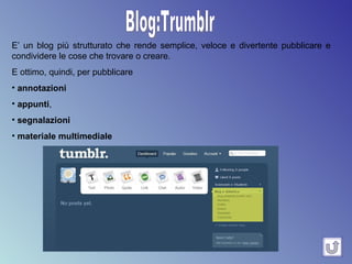 Blog:Trumblr E’ un blog più strutturato che rende semplice, veloce e divertente pubblicare e condividere le cose che trovare o creare.  E ottimo, quindi, per pubblicare annotazioni appunti ,  segnalazioni   materiale multimediale 