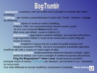 Blog:Trumblr dashboard , o bacheca, che non è altro che il pannello di controllo del nostro tumblelog Settings -  per iniziare a parametrizzare il nostro sito Tumblr. Vediamo i settaggi da effettuare: Titolo : diamo un nome al nostro tumblelog,  il titolo e l’URL non necessariamente devono essere uguali   la url è così composta  Nome .tumblr.com  [ Nel nome solo lettere, numeri e trattino (-)]   Descrizione  -   aggiungiamo qualche dettaglio, per esempio sull’autore o sugli argomenti trattati in modo da far rintracciare il nostro blog dai  motori di ricerca. Tema : scegliamo il layout che più ci piace tra quelli proposti (non  bisogna conoscere l’HTML, ma se lo conosciamo è possibile apportare  modifiche allo stile o creare un nostro foglio di stile) Opzioni avanzate :  tendenzialmente potremmo lasciare invariati i valori  settati da  default , con l’unico consiglio di mettere la spunta sulla dicitura Ping the Blogosphere™ when I post .  Quest’opzione avvertirà i  principali motori di ricerca,  Technorati  per esempio, nel momento in cui  inseriremo un nuovo post. Una volta effettuate le dovute modifiche, schiacciamo il pulsante  “Save settings” .   