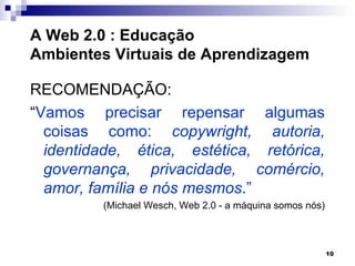 A Web 2.0 : Educação
Ambientes Virtuais de Aprendizagem

RECOMENDAÇÃO:
“Vamos precisar repensar algumas
  coisas como: copywright, autoria,
  identidade, ética, estética, retórica,
  governança, privacidade, comércio,
  amor, família e nós mesmos.”
         (Michael Wesch, Web 2.0 - a máquina somos nós)



                                                          10
 