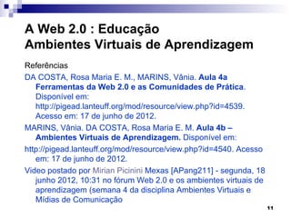 A Web 2.0 : Educação
Ambientes Virtuais de Aprendizagem
Referências
DA COSTA, Rosa Maria E. M., MARINS, Vânia. Aula 4a
   Ferramentas da Web 2.0 e as Comunidades de Prática.
   Disponível em:
   http://pigead.lanteuff.org/mod/resource/view.php?id=4539.
   Acesso em: 17 de junho de 2012.
MARINS, Vânia. DA COSTA, Rosa Maria E. M. Aula 4b –
   Ambientes Virtuais de Aprendizagem. Disponível em:
http://pigead.lanteuff.org/mod/resource/view.php?id=4540. Acesso
   em: 17 de junho de 2012.
Video postado por Mirian Picinini Mexas [APang211] - segunda, 18
   junho 2012, 10:31 no fórum Web 2.0 e os ambientes virtuais de
   aprendizagem (semana 4 da disciplina Ambientes Virtuais e
   Mídias de Comunicação
                                                                   11
 