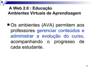 A Web 2.0 : Educação
Ambientes Virtuais de Aprendizagem

 Os ambientes (AVA) permitem aos
 professores gerenciar conteúdos e
 administrar a evolução do curso,
 acompanhando o progresso de
 cada estudante.


                                     3
 