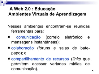 A Web 2.0 : Educação
Ambientes Virtuais de Aprendizagem

Nesses ambientes encontram-se reunidas
  ferramentas para:
    comunicação (correio eletrônico e
  mensagens instantâneas);
 colaboração (fóruns e salas de bate-
  papo); e
 compartilhamento de recursos (links que
  permitem acessar variadas mídias de
  comunicação).                             4
 