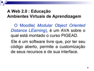 A Web 2.0 : Educação
Ambientes Virtuais de Aprendizagem

   O Moodle( Modular Object Oriented
 Distance LEarning), é um AVA sobre o
 qual está montado o curso PIGEAD.
 Ele é um software livre que, por ter seu
 código aberto, permite a customização
 de seus recursos e de sua interface.


                                            5
 