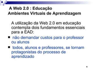 A Web 2.0 : Educação
Ambientes Virtuais de Aprendizagem

 A utilização da Web 2.0 em educação
  contempla dois fundamentos essenciais
  para a EAD:
 não demandar custos para o professor
  ou alunos
 todos, alunos e professores, se tornam
  protagonistas do processo de
  aprendizado

                                           6
 