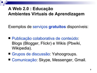 A Web 2.0 : Educação
Ambientes Virtuais de Aprendizagem

Exemplos de serviços gratuitos disponíveis:

   Publicação colaborativa de conteúdo:
    Blogs (Blogger, Flickr) e Wikis (Pbwiki,
    Wikipedia).
   Grupos de discussão: Yahoogroups.
   Comunicação: Skype, Messenger, Gmail.

                                               7
 