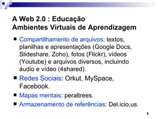 A Web 2.0 : Educação
Ambientes Virtuais de Aprendizagem
   Compartilhamento de arquivos: textos,
    planilhas e apresentações (Google Docs,
    Slideshare, Zoho), fotos (Flickr), vídeos
    (Youtube) e arquivos diversos, incluindo
    áudio e vídeo (4shared).
   Redes Sociais: Orkut, MySpace,
    Facebook.
   Mapas mentais: peraltrees.
   Armazenamento de referências: Del.icio.us.
                                                 8
 