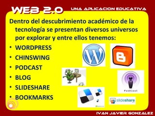 Dentro del descubrimiento académico de la tecnología se presentan diversos universos por explorar y entre ellos tenemos: WORDPRESS CHINSWING PODCAST BLOG SLIDESHARE BOOKMARKS 