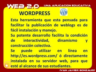 WORDPRESS  Esta herramienta que esta pensada para facilitar la publicación de weblogs es de fácil instalación y manejo. Su potente desarrollo facilita la condición de interactividad, dinamismo y construcción colectiva. Se puede utilizar en línea en http://es.wordpress.com/ ó directamente instalada en su servidor web, para que esté al alcance de sus estudiantes. 