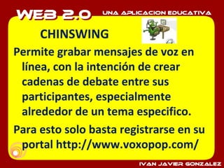 CHINSWING Permite grabar mensajes de voz en línea, con la intención de crear cadenas de debate entre sus participantes, especialmente alrededor de un tema especifico. Para esto solo basta registrarse en su portal http://www.voxopop.com/ 
