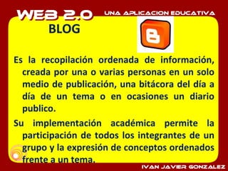 BLOG Es la recopilación ordenada de información, creada por una o varias personas en un solo medio de publicación, una bitácora del día a día de un tema o en ocasiones un diario publico. Su implementación académica permite la participación de todos los integrantes de un grupo y la expresión de conceptos ordenados frente a un tema. 