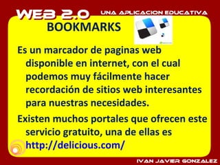 BOOKMARKS Es un marcador de paginas web disponible en internet, con el cual podemos muy fácilmente hacer recordación de sitios web interesantes para nuestras necesidades. Existen muchos portales que ofrecen este servicio gratuito, una de ellas es  http://delicious.com/   