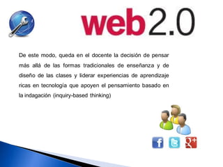De este modo, queda en el docente la decisión de pensar
más allá de las formas tradicionales de enseñanza y de
diseño de las clases y liderar experiencias de aprendizaje
ricas en tecnología que apoyen el pensamiento basado en
la indagación (inquiry-based thinking)
 