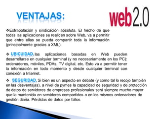 Extrapolación y sindicación absoluta. El hecho de que
todas las aplicaciones se realicen sobre Web, va a permitir
que entre ellas se pueda compartir toda la información
(principalmente gracias a XML).

               las aplicaciones basadas en Web pueden
desarrollarse en cualquier terminal (y no necesariamente en los PC):
ordenadores, móviles, PDAs, TV digital, etc. Esto va a permitir tener
la información en todo momento y desde cualquier terminal con
conexión a Internet.
                  Si bien es un aspecto en debate (y como tal lo recojo también
en las desventajas), a nivel de pymes la capacidad de seguridad y de protección
de datos de servidores de empresas profesionales será siempre mucho mayor
que la mantenida en servidores compartidos o en los mismos ordenadores de
gestión diaria. Pérdidas de datos por fallos
 