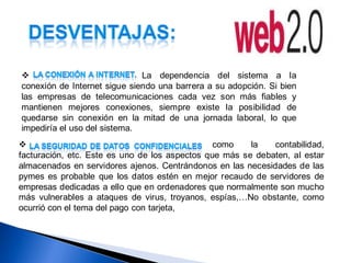                             La dependencia del sistema a la
conexión de Internet sigue siendo una barrera a su adopción. Si bien
las empresas de telecomunicaciones cada vez son más fiables y
mantienen mejores conexiones, siempre existe la posibilidad de
quedarse sin conexión en la mitad de una jornada laboral, lo que
impediría el uso del sistema.
                                               como    la   contabilidad,
facturación, etc. Este es uno de los aspectos que más se debaten, al estar
almacenados en servidores ajenos. Centrándonos en las necesidades de las
pymes es probable que los datos estén en mejor recaudo de servidores de
empresas dedicadas a ello que en ordenadores que normalmente son mucho
más vulnerables a ataques de virus, troyanos, espías,…No obstante, como
ocurrió con el tema del pago con tarjeta,
 