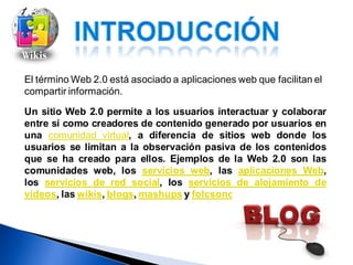 El término Web 2.0 está asociado a aplicaciones web que facilitan el
compartir información.

Un sitio Web 2.0 permite a los usuarios interactuar y colaborar
entre sí como creadores de contenido generado por usuarios en
una comunidad virtual, a diferencia de sitios web donde los
usuarios se limitan a la observación pasiva de los contenidos
que se ha creado para ellos. Ejemplos de la Web 2.0 son las
comunidades web, los servicios web, las aplicaciones Web,
los servicios de red social, los servicios de alojamiento de
videos, las wikis, blogs, mashups y folcsonomías.
 