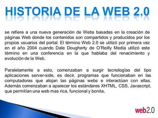 se refiere a una nueva generación de Webs basadas en la creación de
páginas Web donde los contenidos son compartidos y producidos por los
propios usuarios del portal. El término Web 2.0 se utilizó por primera vez
en el año 2004 cuando Dale Dougherty de O’Reilly Media utilizó este
término en una conferencia en la que hablaba del renacimiento y
evolución de la Web.

Paralelamente a esto, comenzaban a surgir tecnologías del tipo
aplicaciones server-side, es decir, programas que funcionaban en las
computadoras que alojan las páginas webs e interactúan con ellas.
Además comenzaban a aparecer los estándares XHTML, CSS, Javascript,
que permitían una web mas rica, funcional y bonita.
 