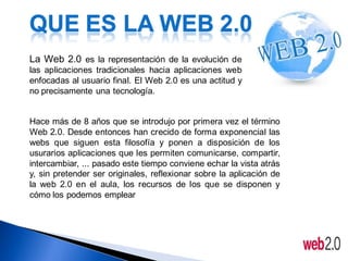 QUE ES LA WEB 2.0
La Web 2.0 es la representación de la evolución de
las aplicaciones tradicionales hacia aplicaciones web
enfocadas al usuario final. El Web 2.0 es una actitud y
no precisamente una tecnología.


Hace más de 8 años que se introdujo por primera vez el término
Web 2.0. Desde entonces han crecido de forma exponencial las
webs que siguen esta filosofía y ponen a disposición de los
usurarios aplicaciones que les permiten comunicarse, compartir,
intercambiar, ... pasado este tiempo conviene echar la vista atrás
y, sin pretender ser originales, reflexionar sobre la aplicación de
la web 2.0 en el aula, los recursos de los que se disponen y
cómo los podemos emplear
 