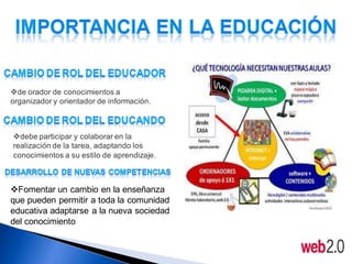 de orador de conocimientos a
organizador y orientador de información.



debe participar y colaborar en la
realización de la tarea, adaptando los
conocimientos a su estilo de aprendizaje.



Fomentar un cambio en la enseñanza
que pueden permitir a toda la comunidad
educativa adaptarse a la nueva sociedad
del conocimiento
 